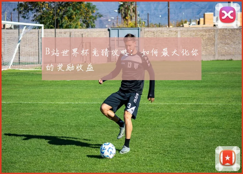 B站世界杯竞猜攻略：如何最大化你的奖励收益