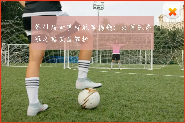第21届世界杯冠军揭晓：法国队夺冠之路深度解析